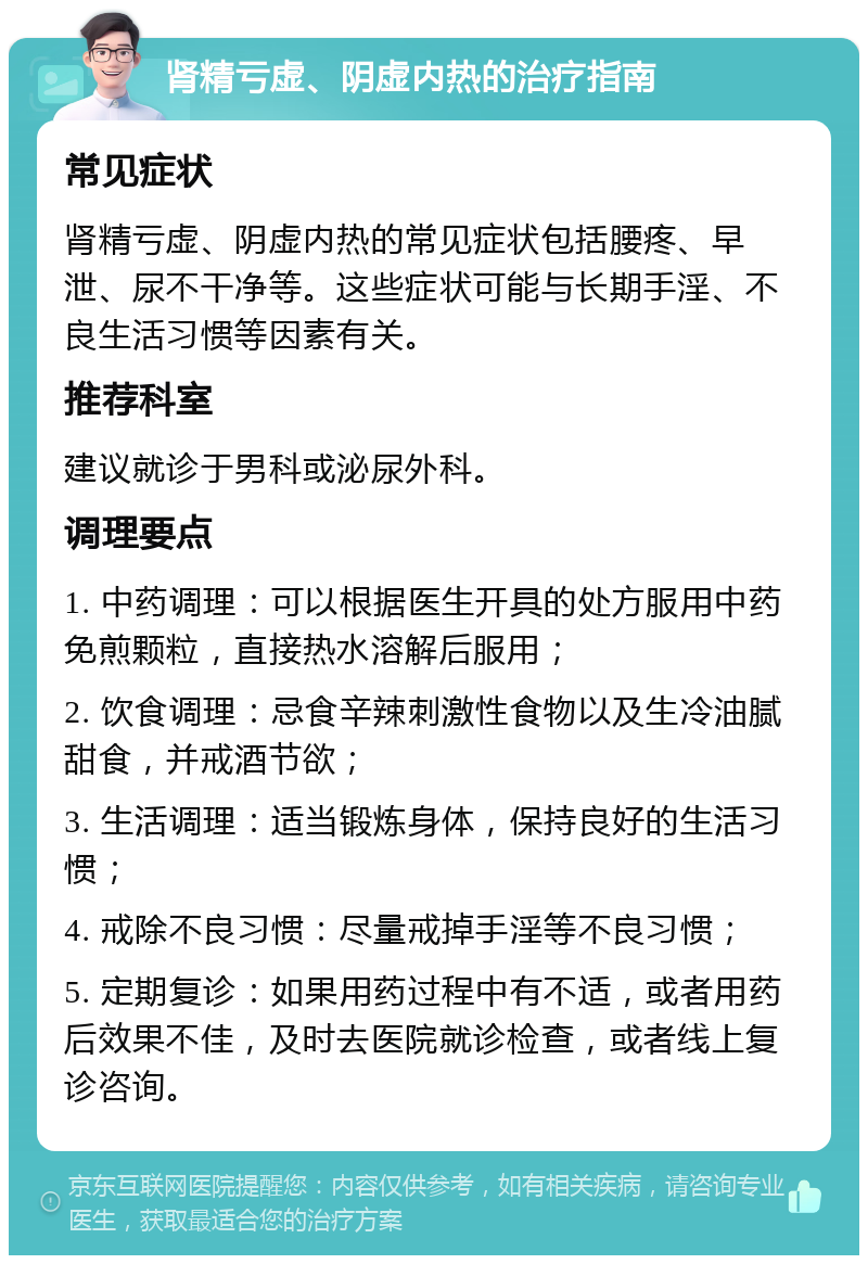 肾精亏虚、阴虚内热的治疗指南 常见症状 肾精亏虚、阴虚内热的常见症状包括腰疼、早泄、尿不干净等。这些症状可能与长期手淫、不良生活习惯等因素有关。 推荐科室 建议就诊于男科或泌尿外科。 调理要点 1. 中药调理：可以根据医生开具的处方服用中药免煎颗粒，直接热水溶解后服用； 2. 饮食调理：忌食辛辣刺激性食物以及生冷油腻甜食，并戒酒节欲； 3. 生活调理：适当锻炼身体，保持良好的生活习惯； 4. 戒除不良习惯：尽量戒掉手淫等不良习惯； 5. 定期复诊：如果用药过程中有不适，或者用药后效果不佳，及时去医院就诊检查，或者线上复诊咨询。