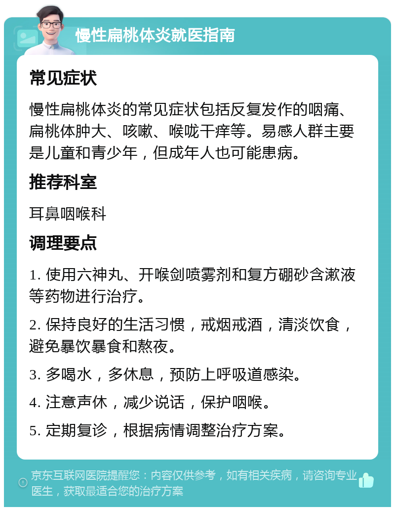 慢性扁桃体炎就医指南 常见症状 慢性扁桃体炎的常见症状包括反复发作的咽痛、扁桃体肿大、咳嗽、喉咙干痒等。易感人群主要是儿童和青少年，但成年人也可能患病。 推荐科室 耳鼻咽喉科 调理要点 1. 使用六神丸、开喉剑喷雾剂和复方硼砂含漱液等药物进行治疗。 2. 保持良好的生活习惯，戒烟戒酒，清淡饮食，避免暴饮暴食和熬夜。 3. 多喝水，多休息，预防上呼吸道感染。 4. 注意声休，减少说话，保护咽喉。 5. 定期复诊，根据病情调整治疗方案。