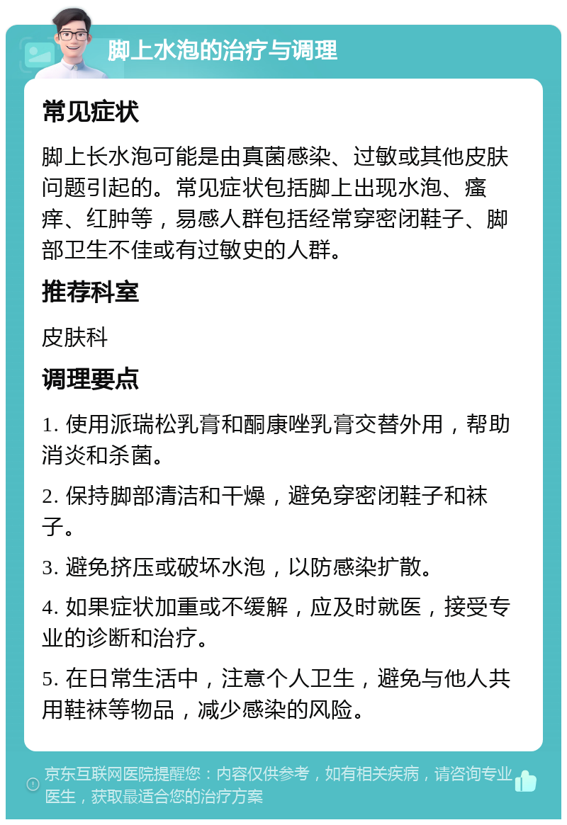 脚上水泡的治疗与调理 常见症状 脚上长水泡可能是由真菌感染、过敏或其他皮肤问题引起的。常见症状包括脚上出现水泡、瘙痒、红肿等，易感人群包括经常穿密闭鞋子、脚部卫生不佳或有过敏史的人群。 推荐科室 皮肤科 调理要点 1. 使用派瑞松乳膏和酮康唑乳膏交替外用，帮助消炎和杀菌。 2. 保持脚部清洁和干燥，避免穿密闭鞋子和袜子。 3. 避免挤压或破坏水泡，以防感染扩散。 4. 如果症状加重或不缓解，应及时就医，接受专业的诊断和治疗。 5. 在日常生活中，注意个人卫生，避免与他人共用鞋袜等物品，减少感染的风险。