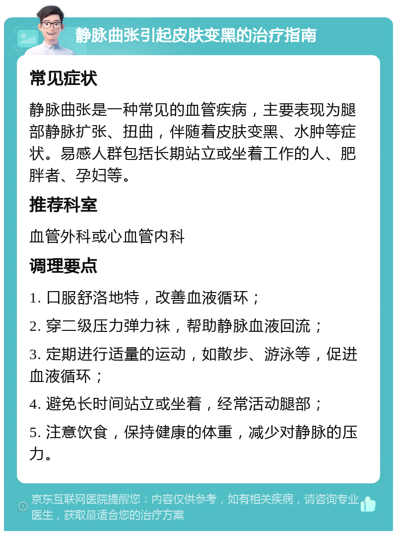 静脉曲张引起皮肤变黑的治疗指南 常见症状 静脉曲张是一种常见的血管疾病，主要表现为腿部静脉扩张、扭曲，伴随着皮肤变黑、水肿等症状。易感人群包括长期站立或坐着工作的人、肥胖者、孕妇等。 推荐科室 血管外科或心血管内科 调理要点 1. 口服舒洛地特，改善血液循环； 2. 穿二级压力弹力袜，帮助静脉血液回流； 3. 定期进行适量的运动，如散步、游泳等，促进血液循环； 4. 避免长时间站立或坐着，经常活动腿部； 5. 注意饮食，保持健康的体重，减少对静脉的压力。