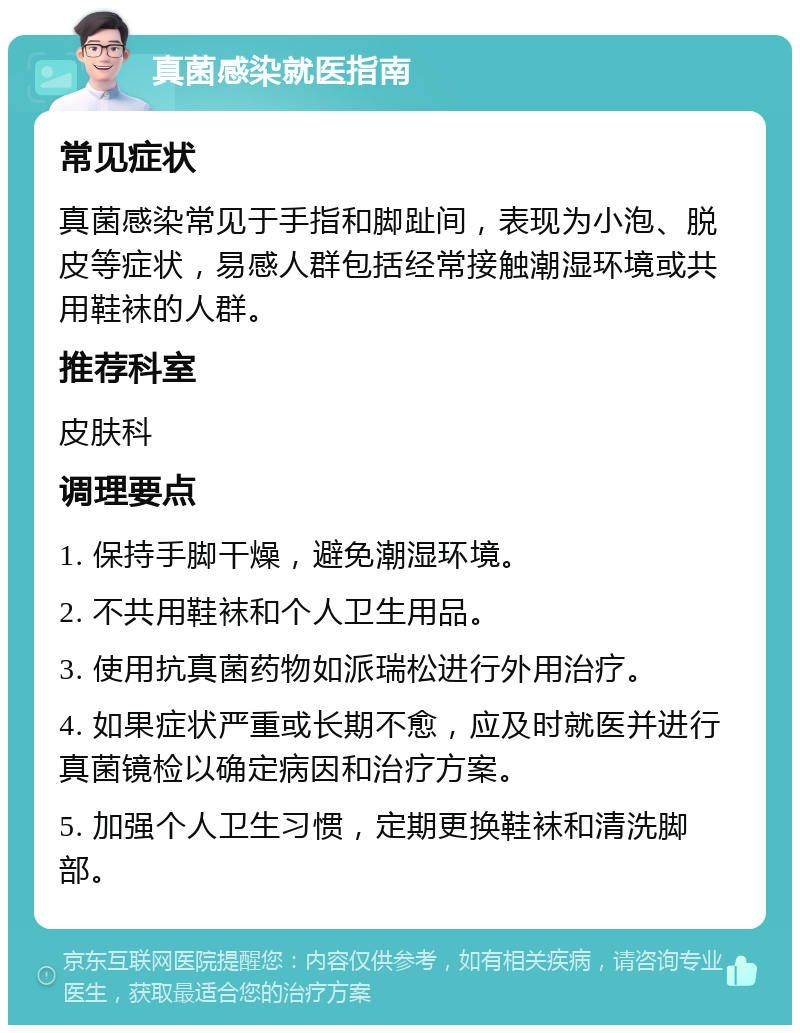 真菌感染就医指南 常见症状 真菌感染常见于手指和脚趾间，表现为小泡、脱皮等症状，易感人群包括经常接触潮湿环境或共用鞋袜的人群。 推荐科室 皮肤科 调理要点 1. 保持手脚干燥，避免潮湿环境。 2. 不共用鞋袜和个人卫生用品。 3. 使用抗真菌药物如派瑞松进行外用治疗。 4. 如果症状严重或长期不愈，应及时就医并进行真菌镜检以确定病因和治疗方案。 5. 加强个人卫生习惯，定期更换鞋袜和清洗脚部。