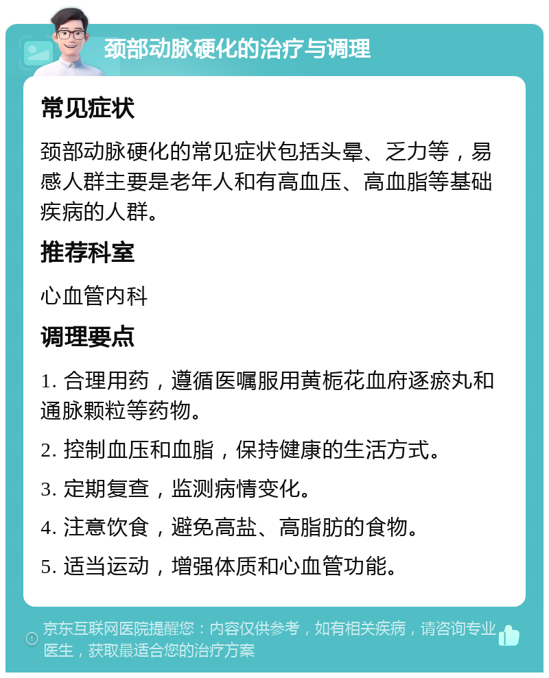 颈部动脉硬化的治疗与调理 常见症状 颈部动脉硬化的常见症状包括头晕、乏力等，易感人群主要是老年人和有高血压、高血脂等基础疾病的人群。 推荐科室 心血管内科 调理要点 1. 合理用药，遵循医嘱服用黄栀花血府逐瘀丸和通脉颗粒等药物。 2. 控制血压和血脂，保持健康的生活方式。 3. 定期复查，监测病情变化。 4. 注意饮食，避免高盐、高脂肪的食物。 5. 适当运动，增强体质和心血管功能。