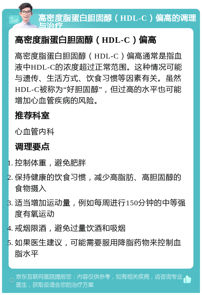 高密度脂蛋白胆固醇（HDL-C）偏高的调理与治疗 高密度脂蛋白胆固醇（HDL-C）偏高 高密度脂蛋白胆固醇（HDL-C）偏高通常是指血液中HDL-C的浓度超过正常范围。这种情况可能与遗传、生活方式、饮食习惯等因素有关。虽然HDL-C被称为“好胆固醇”，但过高的水平也可能增加心血管疾病的风险。 推荐科室 心血管内科 调理要点 控制体重，避免肥胖 保持健康的饮食习惯，减少高脂肪、高胆固醇的食物摄入 适当增加运动量，例如每周进行150分钟的中等强度有氧运动 戒烟限酒，避免过量饮酒和吸烟 如果医生建议，可能需要服用降脂药物来控制血脂水平