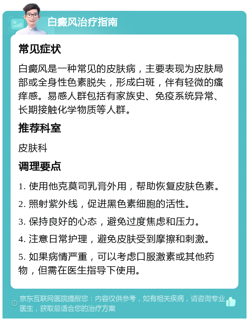 白癜风治疗指南 常见症状 白癜风是一种常见的皮肤病，主要表现为皮肤局部或全身性色素脱失，形成白斑，伴有轻微的瘙痒感。易感人群包括有家族史、免疫系统异常、长期接触化学物质等人群。 推荐科室 皮肤科 调理要点 1. 使用他克莫司乳膏外用，帮助恢复皮肤色素。 2. 照射紫外线，促进黑色素细胞的活性。 3. 保持良好的心态，避免过度焦虑和压力。 4. 注意日常护理，避免皮肤受到摩擦和刺激。 5. 如果病情严重，可以考虑口服激素或其他药物，但需在医生指导下使用。