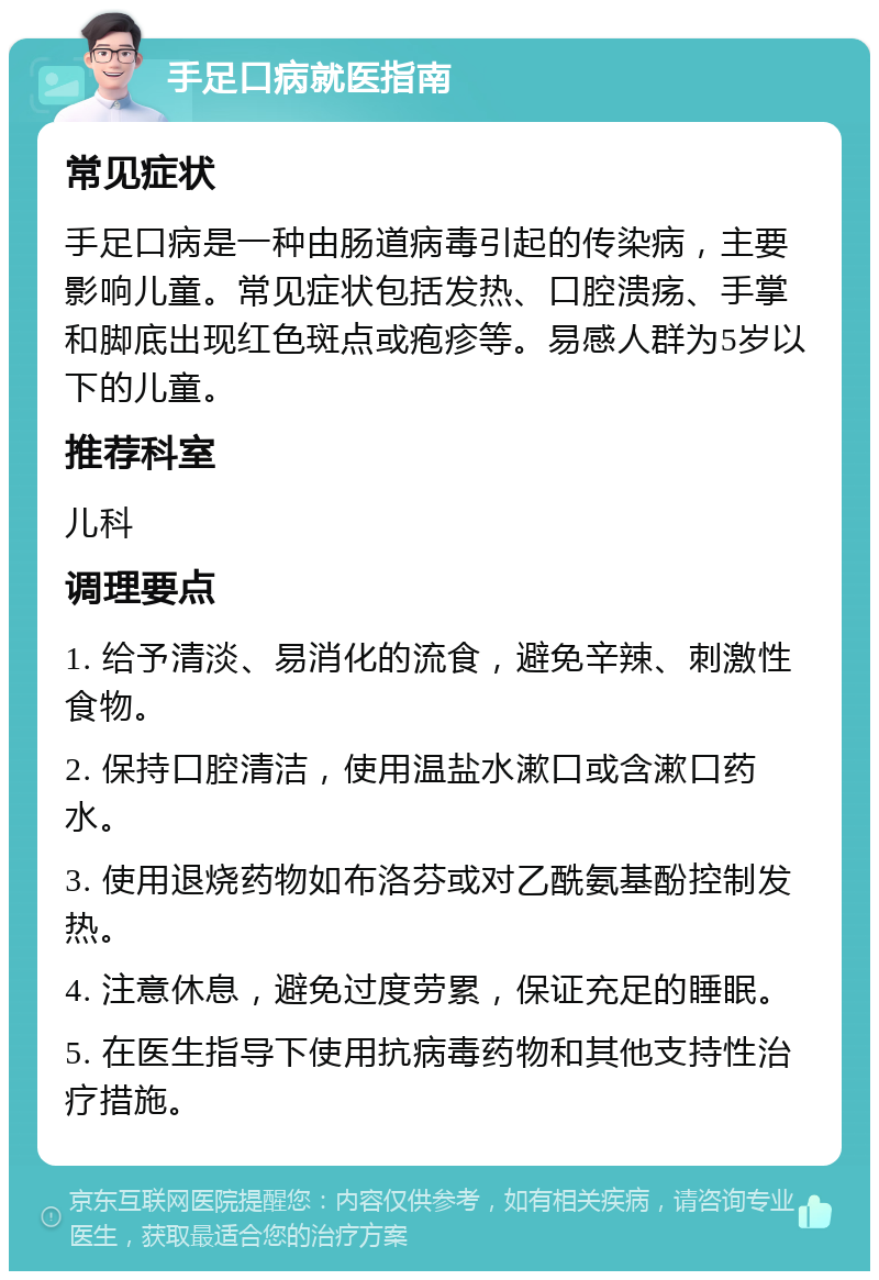 手足口病就医指南 常见症状 手足口病是一种由肠道病毒引起的传染病，主要影响儿童。常见症状包括发热、口腔溃疡、手掌和脚底出现红色斑点或疱疹等。易感人群为5岁以下的儿童。 推荐科室 儿科 调理要点 1. 给予清淡、易消化的流食，避免辛辣、刺激性食物。 2. 保持口腔清洁，使用温盐水漱口或含漱口药水。 3. 使用退烧药物如布洛芬或对乙酰氨基酚控制发热。 4. 注意休息，避免过度劳累，保证充足的睡眠。 5. 在医生指导下使用抗病毒药物和其他支持性治疗措施。