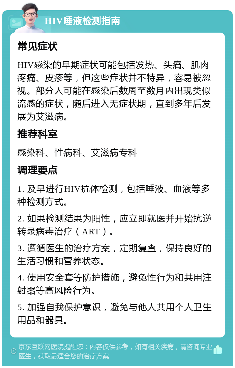 HIV唾液检测指南 常见症状 HIV感染的早期症状可能包括发热、头痛、肌肉疼痛、皮疹等，但这些症状并不特异，容易被忽视。部分人可能在感染后数周至数月内出现类似流感的症状，随后进入无症状期，直到多年后发展为艾滋病。 推荐科室 感染科、性病科、艾滋病专科 调理要点 1. 及早进行HIV抗体检测，包括唾液、血液等多种检测方式。 2. 如果检测结果为阳性，应立即就医并开始抗逆转录病毒治疗（ART）。 3. 遵循医生的治疗方案，定期复查，保持良好的生活习惯和营养状态。 4. 使用安全套等防护措施，避免性行为和共用注射器等高风险行为。 5. 加强自我保护意识，避免与他人共用个人卫生用品和器具。