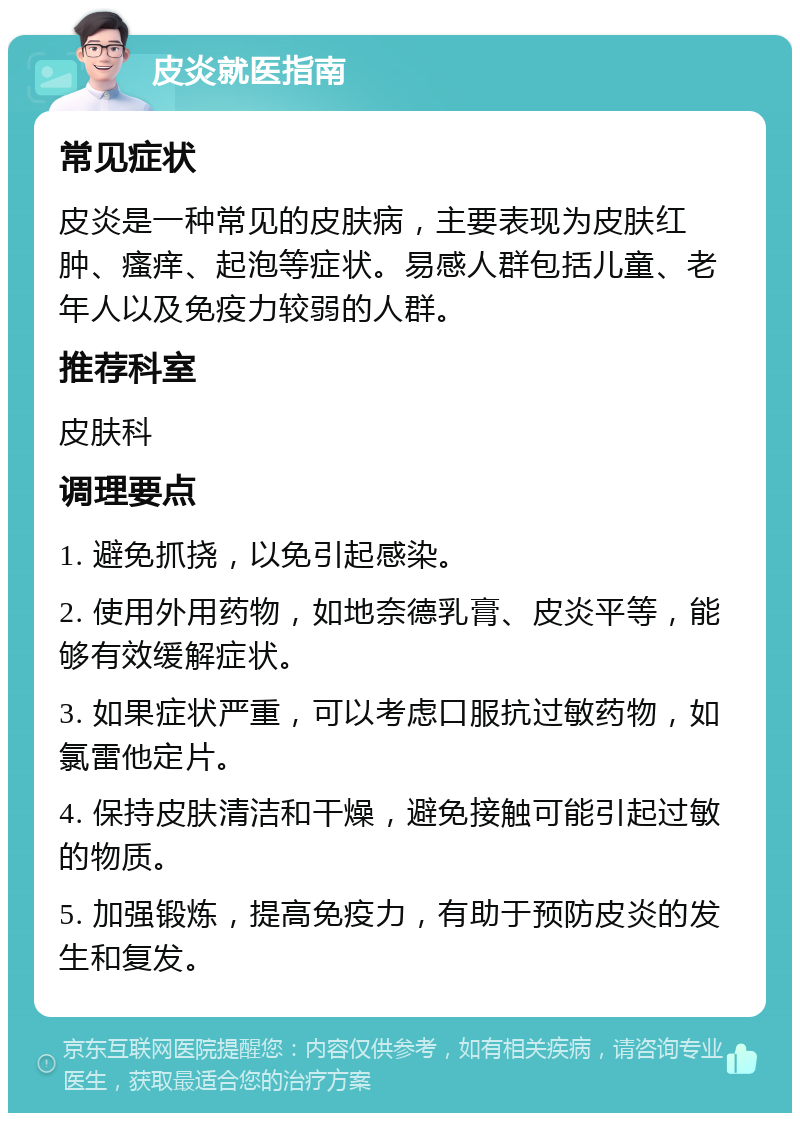 皮炎就医指南 常见症状 皮炎是一种常见的皮肤病，主要表现为皮肤红肿、瘙痒、起泡等症状。易感人群包括儿童、老年人以及免疫力较弱的人群。 推荐科室 皮肤科 调理要点 1. 避免抓挠，以免引起感染。 2. 使用外用药物，如地奈德乳膏、皮炎平等，能够有效缓解症状。 3. 如果症状严重，可以考虑口服抗过敏药物，如氯雷他定片。 4. 保持皮肤清洁和干燥，避免接触可能引起过敏的物质。 5. 加强锻炼，提高免疫力，有助于预防皮炎的发生和复发。