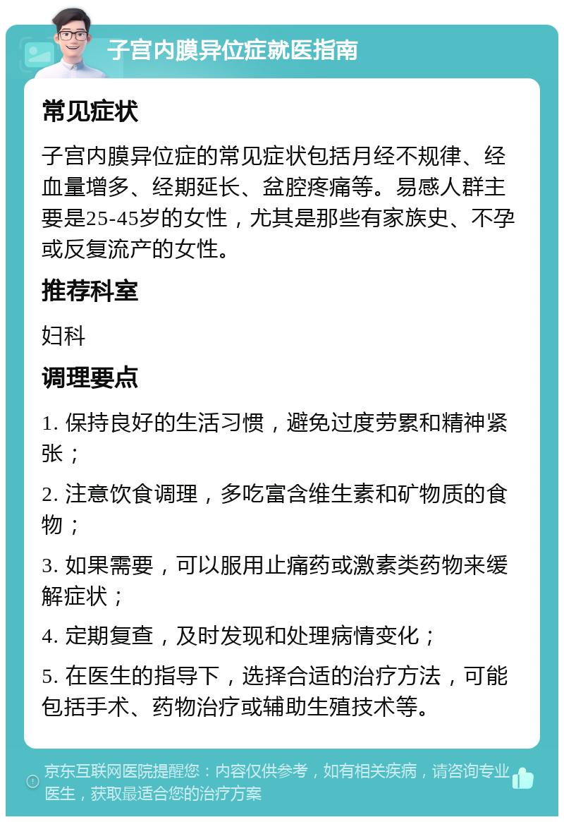 子宫内膜异位症就医指南 常见症状 子宫内膜异位症的常见症状包括月经不规律、经血量增多、经期延长、盆腔疼痛等。易感人群主要是25-45岁的女性，尤其是那些有家族史、不孕或反复流产的女性。 推荐科室 妇科 调理要点 1. 保持良好的生活习惯，避免过度劳累和精神紧张； 2. 注意饮食调理，多吃富含维生素和矿物质的食物； 3. 如果需要，可以服用止痛药或激素类药物来缓解症状； 4. 定期复查，及时发现和处理病情变化； 5. 在医生的指导下，选择合适的治疗方法，可能包括手术、药物治疗或辅助生殖技术等。