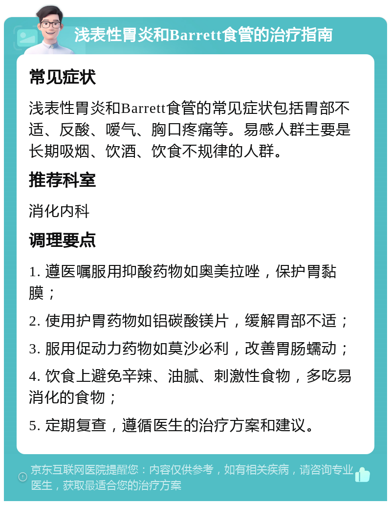 浅表性胃炎和Barrett食管的治疗指南 常见症状 浅表性胃炎和Barrett食管的常见症状包括胃部不适、反酸、嗳气、胸口疼痛等。易感人群主要是长期吸烟、饮酒、饮食不规律的人群。 推荐科室 消化内科 调理要点 1. 遵医嘱服用抑酸药物如奥美拉唑，保护胃黏膜； 2. 使用护胃药物如铝碳酸镁片，缓解胃部不适； 3. 服用促动力药物如莫沙必利，改善胃肠蠕动； 4. 饮食上避免辛辣、油腻、刺激性食物，多吃易消化的食物； 5. 定期复查，遵循医生的治疗方案和建议。