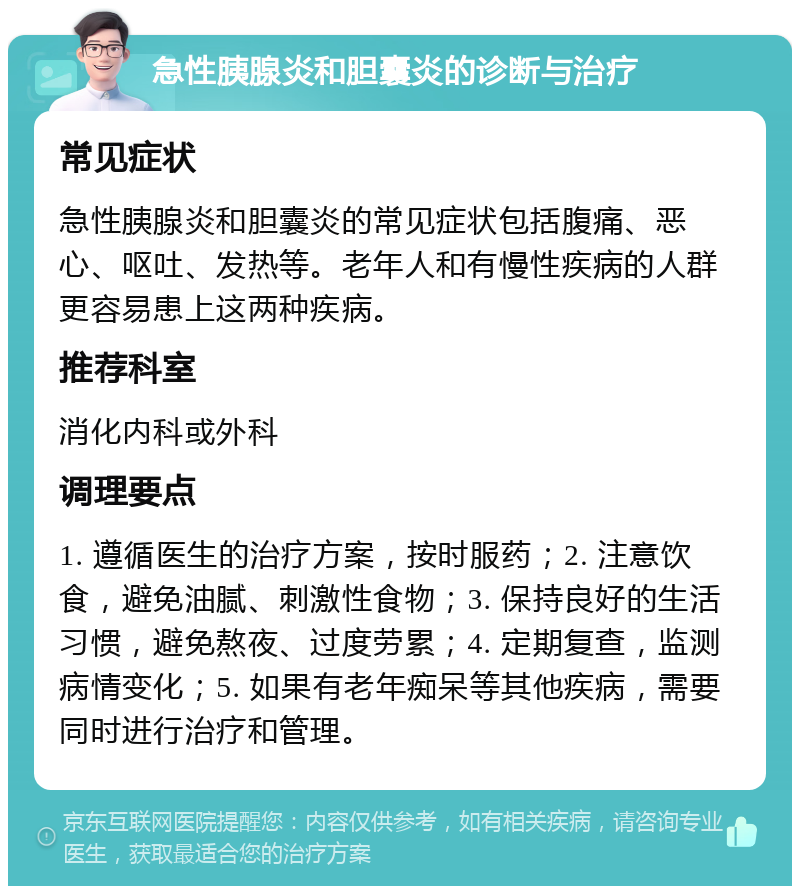 急性胰腺炎和胆囊炎的诊断与治疗 常见症状 急性胰腺炎和胆囊炎的常见症状包括腹痛、恶心、呕吐、发热等。老年人和有慢性疾病的人群更容易患上这两种疾病。 推荐科室 消化内科或外科 调理要点 1. 遵循医生的治疗方案，按时服药；2. 注意饮食，避免油腻、刺激性食物；3. 保持良好的生活习惯，避免熬夜、过度劳累；4. 定期复查，监测病情变化；5. 如果有老年痴呆等其他疾病，需要同时进行治疗和管理。