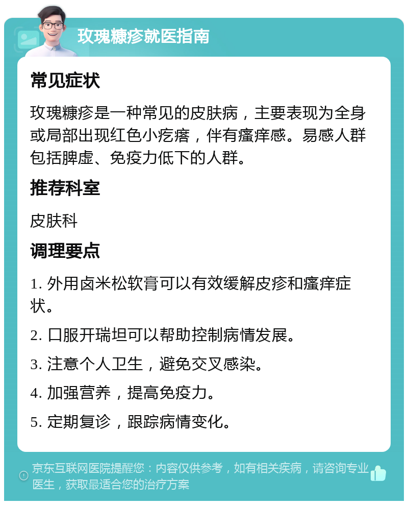 玫瑰糠疹就医指南 常见症状 玫瑰糠疹是一种常见的皮肤病，主要表现为全身或局部出现红色小疙瘩，伴有瘙痒感。易感人群包括脾虚、免疫力低下的人群。 推荐科室 皮肤科 调理要点 1. 外用卤米松软膏可以有效缓解皮疹和瘙痒症状。 2. 口服开瑞坦可以帮助控制病情发展。 3. 注意个人卫生，避免交叉感染。 4. 加强营养，提高免疫力。 5. 定期复诊，跟踪病情变化。