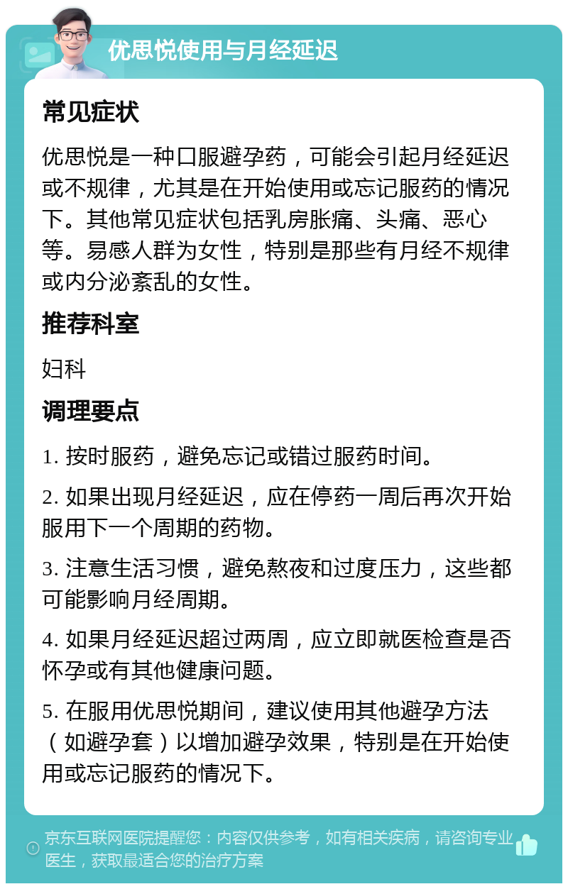 优思悦使用与月经延迟 常见症状 优思悦是一种口服避孕药，可能会引起月经延迟或不规律，尤其是在开始使用或忘记服药的情况下。其他常见症状包括乳房胀痛、头痛、恶心等。易感人群为女性，特别是那些有月经不规律或内分泌紊乱的女性。 推荐科室 妇科 调理要点 1. 按时服药，避免忘记或错过服药时间。 2. 如果出现月经延迟，应在停药一周后再次开始服用下一个周期的药物。 3. 注意生活习惯，避免熬夜和过度压力，这些都可能影响月经周期。 4. 如果月经延迟超过两周，应立即就医检查是否怀孕或有其他健康问题。 5. 在服用优思悦期间，建议使用其他避孕方法（如避孕套）以增加避孕效果，特别是在开始使用或忘记服药的情况下。