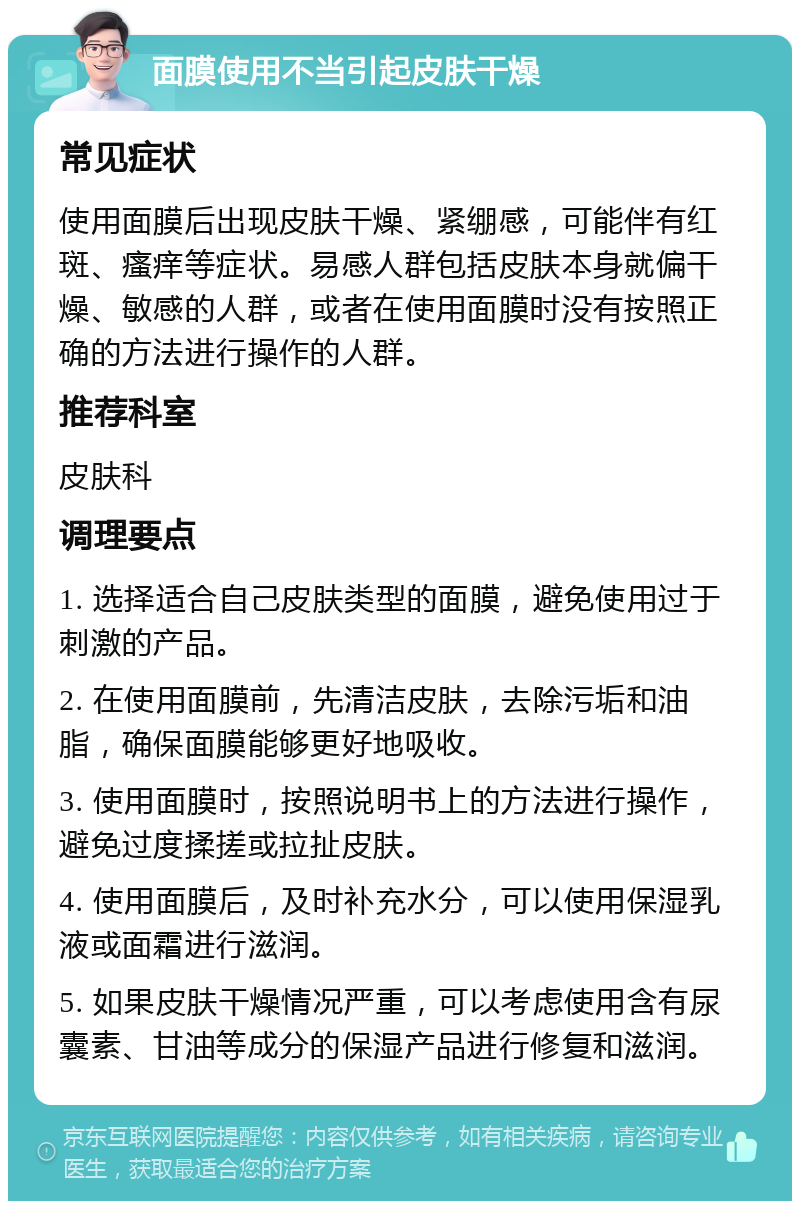 面膜使用不当引起皮肤干燥 常见症状 使用面膜后出现皮肤干燥、紧绷感，可能伴有红斑、瘙痒等症状。易感人群包括皮肤本身就偏干燥、敏感的人群，或者在使用面膜时没有按照正确的方法进行操作的人群。 推荐科室 皮肤科 调理要点 1. 选择适合自己皮肤类型的面膜，避免使用过于刺激的产品。 2. 在使用面膜前，先清洁皮肤，去除污垢和油脂，确保面膜能够更好地吸收。 3. 使用面膜时，按照说明书上的方法进行操作，避免过度揉搓或拉扯皮肤。 4. 使用面膜后，及时补充水分，可以使用保湿乳液或面霜进行滋润。 5. 如果皮肤干燥情况严重，可以考虑使用含有尿囊素、甘油等成分的保湿产品进行修复和滋润。