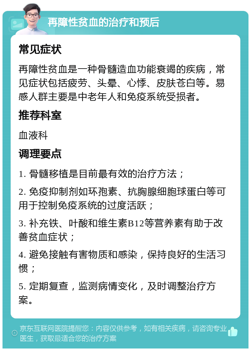 再障性贫血的治疗和预后 常见症状 再障性贫血是一种骨髓造血功能衰竭的疾病，常见症状包括疲劳、头晕、心悸、皮肤苍白等。易感人群主要是中老年人和免疫系统受损者。 推荐科室 血液科 调理要点 1. 骨髓移植是目前最有效的治疗方法； 2. 免疫抑制剂如环孢素、抗胸腺细胞球蛋白等可用于控制免疫系统的过度活跃； 3. 补充铁、叶酸和维生素B12等营养素有助于改善贫血症状； 4. 避免接触有害物质和感染，保持良好的生活习惯； 5. 定期复查，监测病情变化，及时调整治疗方案。