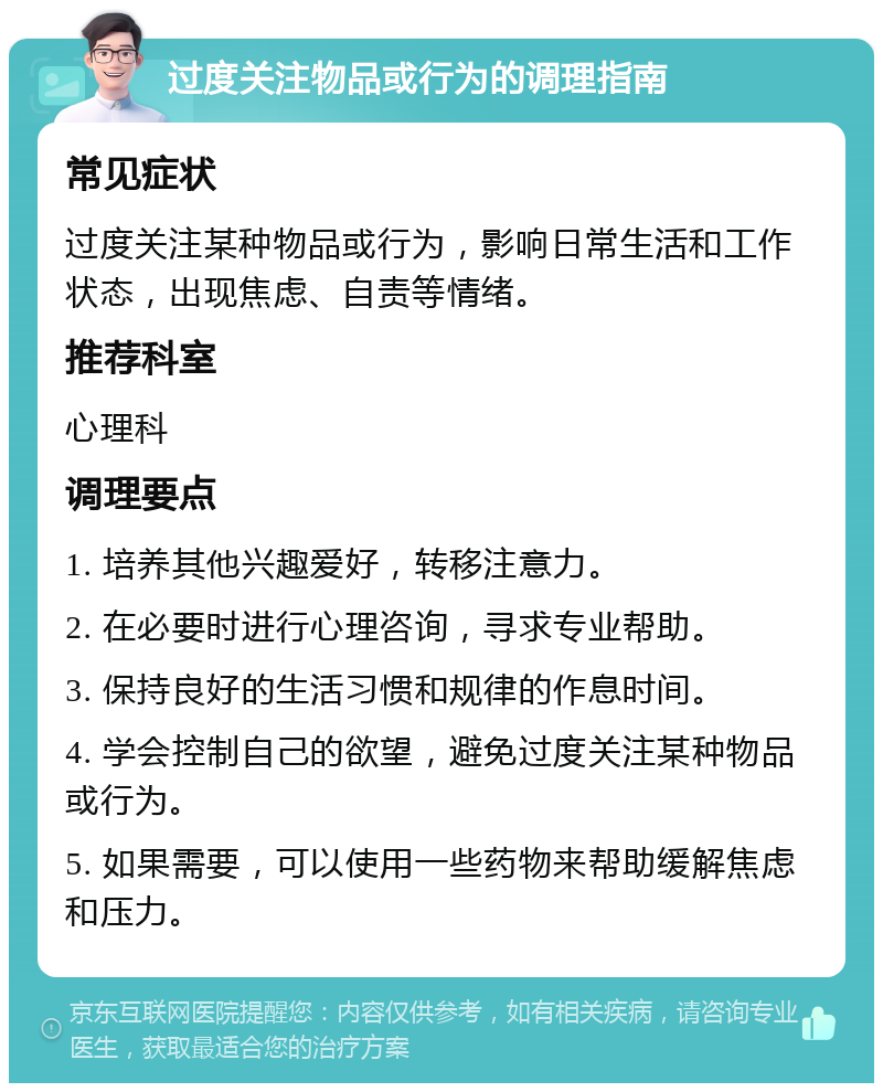 过度关注物品或行为的调理指南 常见症状 过度关注某种物品或行为，影响日常生活和工作状态，出现焦虑、自责等情绪。 推荐科室 心理科 调理要点 1. 培养其他兴趣爱好，转移注意力。 2. 在必要时进行心理咨询，寻求专业帮助。 3. 保持良好的生活习惯和规律的作息时间。 4. 学会控制自己的欲望，避免过度关注某种物品或行为。 5. 如果需要，可以使用一些药物来帮助缓解焦虑和压力。