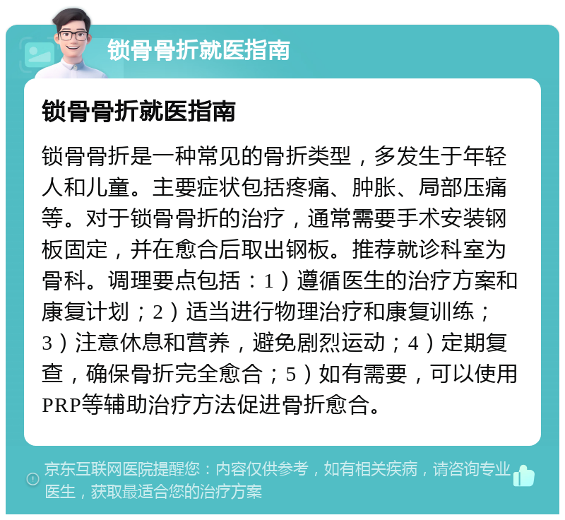 锁骨骨折就医指南 锁骨骨折就医指南 锁骨骨折是一种常见的骨折类型，多发生于年轻人和儿童。主要症状包括疼痛、肿胀、局部压痛等。对于锁骨骨折的治疗，通常需要手术安装钢板固定，并在愈合后取出钢板。推荐就诊科室为骨科。调理要点包括：1）遵循医生的治疗方案和康复计划；2）适当进行物理治疗和康复训练；3）注意休息和营养，避免剧烈运动；4）定期复查，确保骨折完全愈合；5）如有需要，可以使用PRP等辅助治疗方法促进骨折愈合。