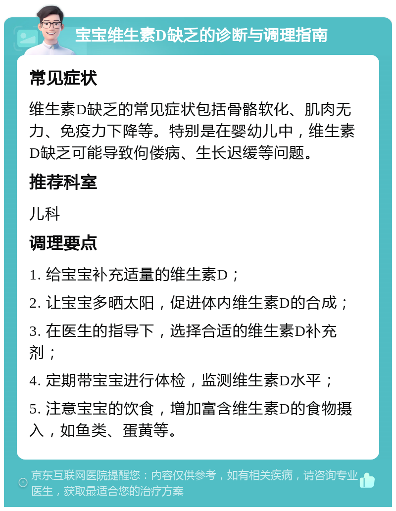 宝宝维生素D缺乏的诊断与调理指南 常见症状 维生素D缺乏的常见症状包括骨骼软化、肌肉无力、免疫力下降等。特别是在婴幼儿中，维生素D缺乏可能导致佝偻病、生长迟缓等问题。 推荐科室 儿科 调理要点 1. 给宝宝补充适量的维生素D； 2. 让宝宝多晒太阳，促进体内维生素D的合成； 3. 在医生的指导下，选择合适的维生素D补充剂； 4. 定期带宝宝进行体检，监测维生素D水平； 5. 注意宝宝的饮食，增加富含维生素D的食物摄入，如鱼类、蛋黄等。