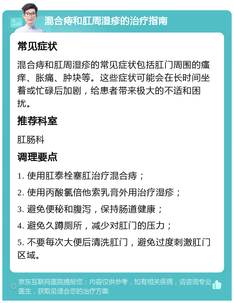 混合痔和肛周湿疹的治疗指南 常见症状 混合痔和肛周湿疹的常见症状包括肛门周围的瘙痒、胀痛、肿块等。这些症状可能会在长时间坐着或忙碌后加剧，给患者带来极大的不适和困扰。 推荐科室 肛肠科 调理要点 1. 使用肛泰栓塞肛治疗混合痔； 2. 使用丙酸氯倍他索乳膏外用治疗湿疹； 3. 避免便秘和腹泻，保持肠道健康； 4. 避免久蹲厕所，减少对肛门的压力； 5. 不要每次大便后清洗肛门，避免过度刺激肛门区域。