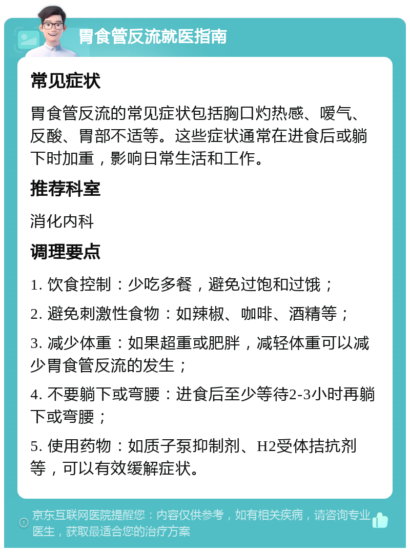 胃食管反流就医指南 常见症状 胃食管反流的常见症状包括胸口灼热感、嗳气、反酸、胃部不适等。这些症状通常在进食后或躺下时加重，影响日常生活和工作。 推荐科室 消化内科 调理要点 1. 饮食控制：少吃多餐，避免过饱和过饿； 2. 避免刺激性食物：如辣椒、咖啡、酒精等； 3. 减少体重：如果超重或肥胖，减轻体重可以减少胃食管反流的发生； 4. 不要躺下或弯腰：进食后至少等待2-3小时再躺下或弯腰； 5. 使用药物：如质子泵抑制剂、H2受体拮抗剂等，可以有效缓解症状。