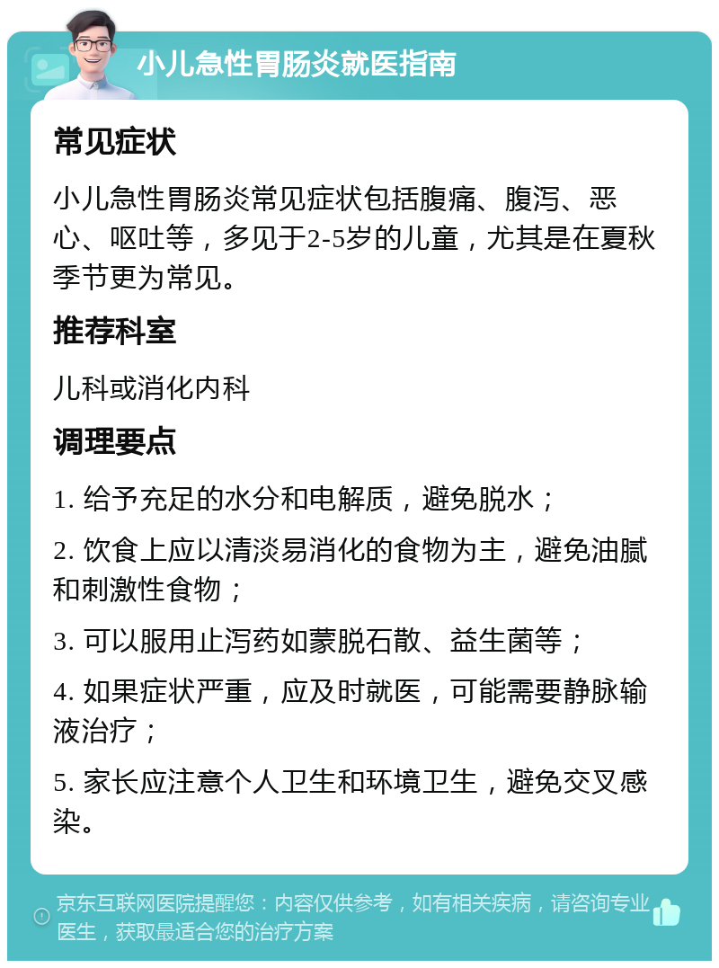 小儿急性胃肠炎就医指南 常见症状 小儿急性胃肠炎常见症状包括腹痛、腹泻、恶心、呕吐等，多见于2-5岁的儿童，尤其是在夏秋季节更为常见。 推荐科室 儿科或消化内科 调理要点 1. 给予充足的水分和电解质，避免脱水； 2. 饮食上应以清淡易消化的食物为主，避免油腻和刺激性食物； 3. 可以服用止泻药如蒙脱石散、益生菌等； 4. 如果症状严重，应及时就医，可能需要静脉输液治疗； 5. 家长应注意个人卫生和环境卫生，避免交叉感染。