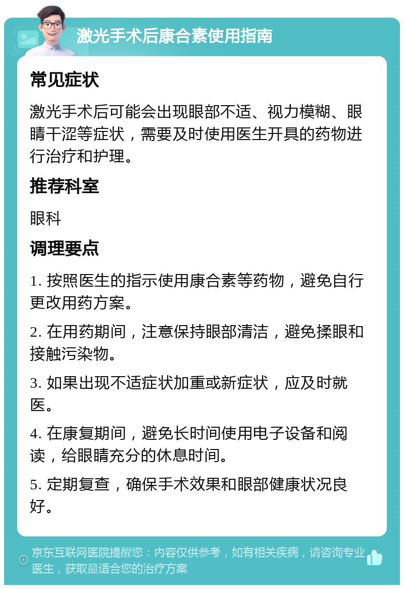 激光手术后康合素使用指南 常见症状 激光手术后可能会出现眼部不适、视力模糊、眼睛干涩等症状，需要及时使用医生开具的药物进行治疗和护理。 推荐科室 眼科 调理要点 1. 按照医生的指示使用康合素等药物，避免自行更改用药方案。 2. 在用药期间，注意保持眼部清洁，避免揉眼和接触污染物。 3. 如果出现不适症状加重或新症状，应及时就医。 4. 在康复期间，避免长时间使用电子设备和阅读，给眼睛充分的休息时间。 5. 定期复查，确保手术效果和眼部健康状况良好。