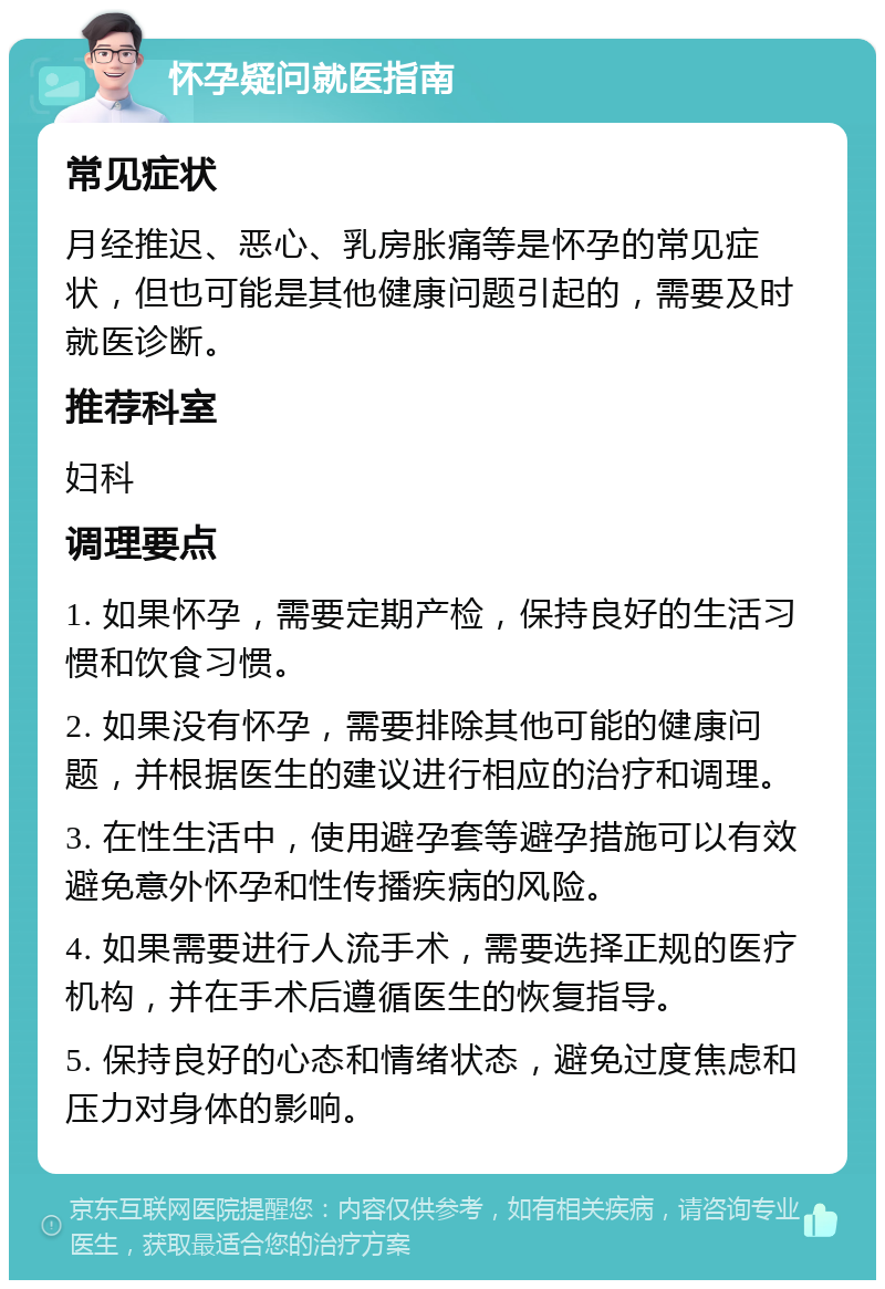 怀孕疑问就医指南 常见症状 月经推迟、恶心、乳房胀痛等是怀孕的常见症状，但也可能是其他健康问题引起的，需要及时就医诊断。 推荐科室 妇科 调理要点 1. 如果怀孕，需要定期产检，保持良好的生活习惯和饮食习惯。 2. 如果没有怀孕，需要排除其他可能的健康问题，并根据医生的建议进行相应的治疗和调理。 3. 在性生活中，使用避孕套等避孕措施可以有效避免意外怀孕和性传播疾病的风险。 4. 如果需要进行人流手术，需要选择正规的医疗机构，并在手术后遵循医生的恢复指导。 5. 保持良好的心态和情绪状态，避免过度焦虑和压力对身体的影响。