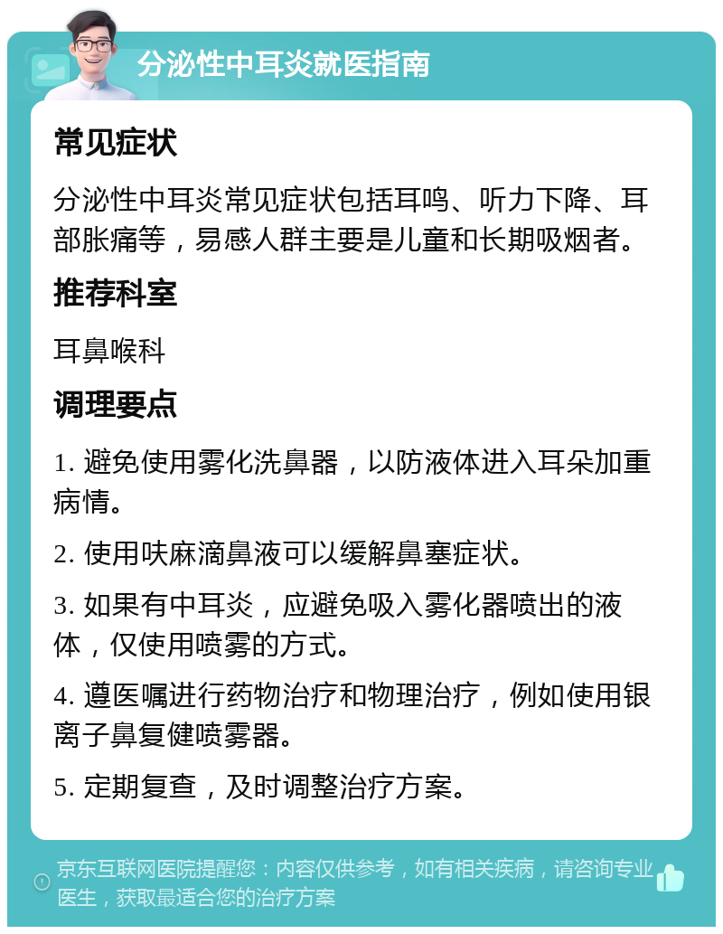 分泌性中耳炎就医指南 常见症状 分泌性中耳炎常见症状包括耳鸣、听力下降、耳部胀痛等，易感人群主要是儿童和长期吸烟者。 推荐科室 耳鼻喉科 调理要点 1. 避免使用雾化洗鼻器，以防液体进入耳朵加重病情。 2. 使用呋麻滴鼻液可以缓解鼻塞症状。 3. 如果有中耳炎，应避免吸入雾化器喷出的液体，仅使用喷雾的方式。 4. 遵医嘱进行药物治疗和物理治疗，例如使用银离子鼻复健喷雾器。 5. 定期复查，及时调整治疗方案。