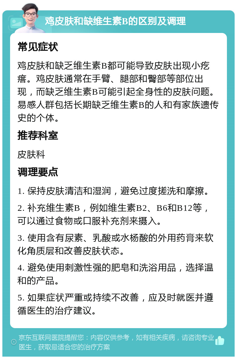 鸡皮肤和缺维生素B的区别及调理 常见症状 鸡皮肤和缺乏维生素B都可能导致皮肤出现小疙瘩。鸡皮肤通常在手臂、腿部和臀部等部位出现，而缺乏维生素B可能引起全身性的皮肤问题。易感人群包括长期缺乏维生素B的人和有家族遗传史的个体。 推荐科室 皮肤科 调理要点 1. 保持皮肤清洁和湿润，避免过度搓洗和摩擦。 2. 补充维生素B，例如维生素B2、B6和B12等，可以通过食物或口服补充剂来摄入。 3. 使用含有尿素、乳酸或水杨酸的外用药膏来软化角质层和改善皮肤状态。 4. 避免使用刺激性强的肥皂和洗浴用品，选择温和的产品。 5. 如果症状严重或持续不改善，应及时就医并遵循医生的治疗建议。