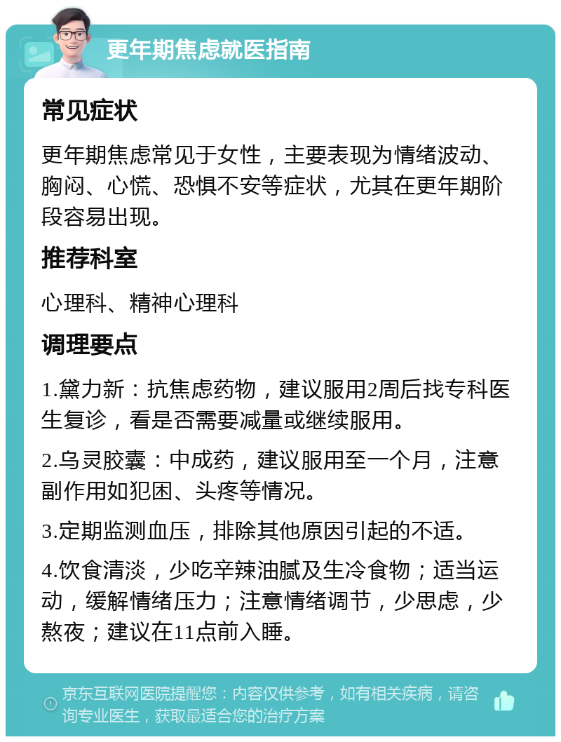 更年期焦虑就医指南 常见症状 更年期焦虑常见于女性，主要表现为情绪波动、胸闷、心慌、恐惧不安等症状，尤其在更年期阶段容易出现。 推荐科室 心理科、精神心理科 调理要点 1.黛力新：抗焦虑药物，建议服用2周后找专科医生复诊，看是否需要减量或继续服用。 2.乌灵胶囊：中成药，建议服用至一个月，注意副作用如犯困、头疼等情况。 3.定期监测血压，排除其他原因引起的不适。 4.饮食清淡，少吃辛辣油腻及生冷食物；适当运动，缓解情绪压力；注意情绪调节，少思虑，少熬夜；建议在11点前入睡。