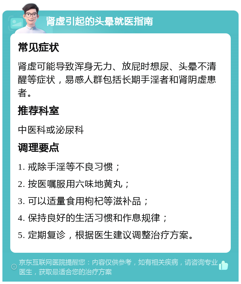 肾虚引起的头晕就医指南 常见症状 肾虚可能导致浑身无力、放屁时想尿、头晕不清醒等症状，易感人群包括长期手淫者和肾阴虚患者。 推荐科室 中医科或泌尿科 调理要点 1. 戒除手淫等不良习惯； 2. 按医嘱服用六味地黄丸； 3. 可以适量食用枸杞等滋补品； 4. 保持良好的生活习惯和作息规律； 5. 定期复诊，根据医生建议调整治疗方案。