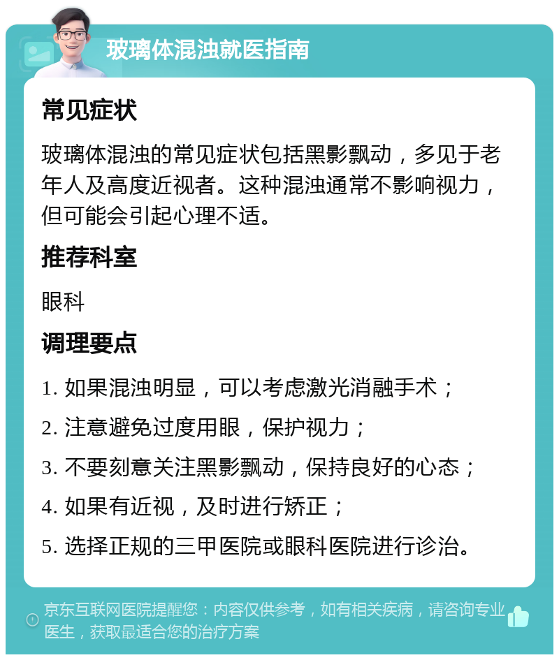 玻璃体混浊就医指南 常见症状 玻璃体混浊的常见症状包括黑影飘动，多见于老年人及高度近视者。这种混浊通常不影响视力，但可能会引起心理不适。 推荐科室 眼科 调理要点 1. 如果混浊明显，可以考虑激光消融手术； 2. 注意避免过度用眼，保护视力； 3. 不要刻意关注黑影飘动，保持良好的心态； 4. 如果有近视，及时进行矫正； 5. 选择正规的三甲医院或眼科医院进行诊治。