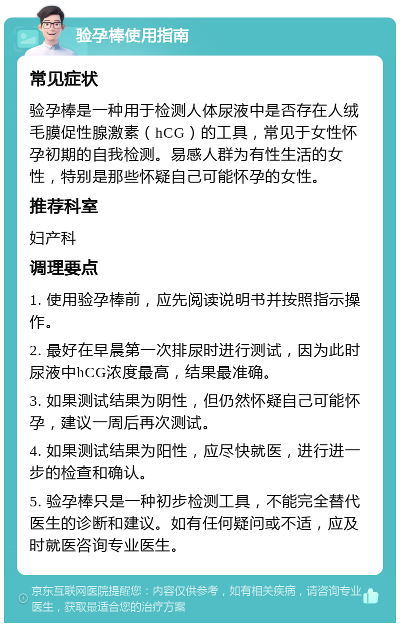 验孕棒使用指南 常见症状 验孕棒是一种用于检测人体尿液中是否存在人绒毛膜促性腺激素（hCG）的工具，常见于女性怀孕初期的自我检测。易感人群为有性生活的女性，特别是那些怀疑自己可能怀孕的女性。 推荐科室 妇产科 调理要点 1. 使用验孕棒前，应先阅读说明书并按照指示操作。 2. 最好在早晨第一次排尿时进行测试，因为此时尿液中hCG浓度最高，结果最准确。 3. 如果测试结果为阴性，但仍然怀疑自己可能怀孕，建议一周后再次测试。 4. 如果测试结果为阳性，应尽快就医，进行进一步的检查和确认。 5. 验孕棒只是一种初步检测工具，不能完全替代医生的诊断和建议。如有任何疑问或不适，应及时就医咨询专业医生。