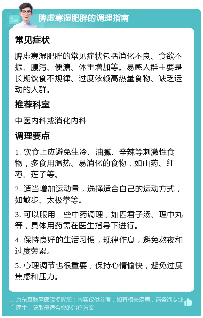 脾虚寒湿肥胖的调理指南 常见症状 脾虚寒湿肥胖的常见症状包括消化不良、食欲不振、腹泻、便溏、体重增加等。易感人群主要是长期饮食不规律、过度依赖高热量食物、缺乏运动的人群。 推荐科室 中医内科或消化内科 调理要点 1. 饮食上应避免生冷、油腻、辛辣等刺激性食物，多食用温热、易消化的食物，如山药、红枣、莲子等。 2. 适当增加运动量，选择适合自己的运动方式，如散步、太极拳等。 3. 可以服用一些中药调理，如四君子汤、理中丸等，具体用药需在医生指导下进行。 4. 保持良好的生活习惯，规律作息，避免熬夜和过度劳累。 5. 心理调节也很重要，保持心情愉快，避免过度焦虑和压力。