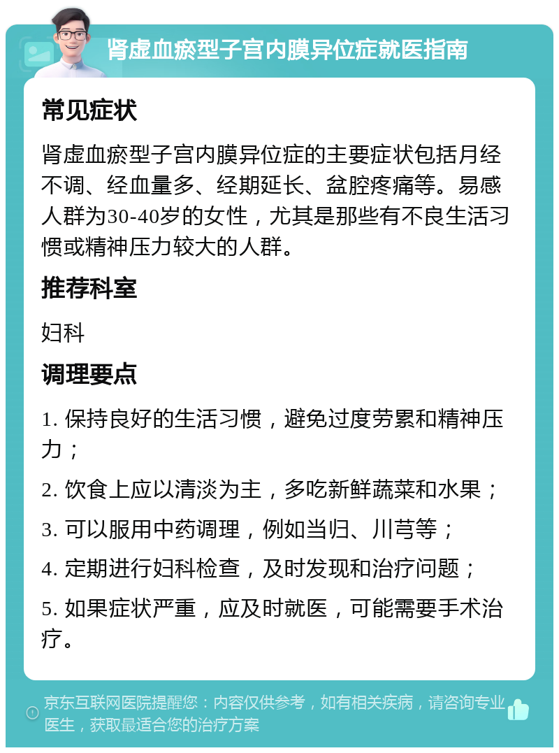 肾虚血瘀型子宫内膜异位症就医指南 常见症状 肾虚血瘀型子宫内膜异位症的主要症状包括月经不调、经血量多、经期延长、盆腔疼痛等。易感人群为30-40岁的女性，尤其是那些有不良生活习惯或精神压力较大的人群。 推荐科室 妇科 调理要点 1. 保持良好的生活习惯，避免过度劳累和精神压力； 2. 饮食上应以清淡为主，多吃新鲜蔬菜和水果； 3. 可以服用中药调理，例如当归、川芎等； 4. 定期进行妇科检查，及时发现和治疗问题； 5. 如果症状严重，应及时就医，可能需要手术治疗。