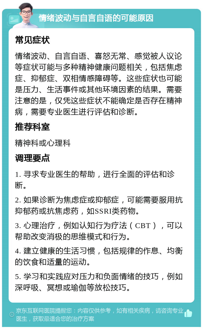 情绪波动与自言自语的可能原因 常见症状 情绪波动、自言自语、喜怒无常、感觉被人议论等症状可能与多种精神健康问题相关，包括焦虑症、抑郁症、双相情感障碍等。这些症状也可能是压力、生活事件或其他环境因素的结果。需要注意的是，仅凭这些症状不能确定是否存在精神病，需要专业医生进行评估和诊断。 推荐科室 精神科或心理科 调理要点 1. 寻求专业医生的帮助，进行全面的评估和诊断。 2. 如果诊断为焦虑症或抑郁症，可能需要服用抗抑郁药或抗焦虑药，如SSRI类药物。 3. 心理治疗，例如认知行为疗法（CBT），可以帮助改变消极的思维模式和行为。 4. 建立健康的生活习惯，包括规律的作息、均衡的饮食和适量的运动。 5. 学习和实践应对压力和负面情绪的技巧，例如深呼吸、冥想或瑜伽等放松技巧。