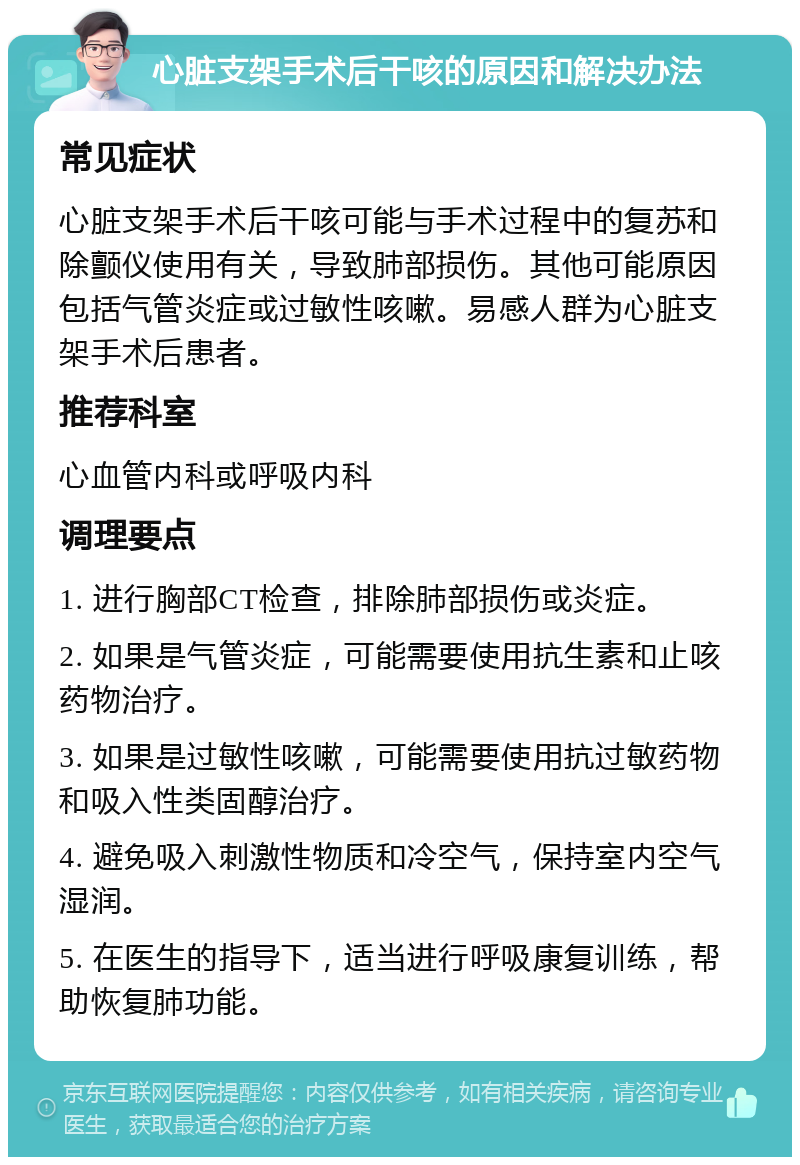 心脏支架手术后干咳的原因和解决办法 常见症状 心脏支架手术后干咳可能与手术过程中的复苏和除颤仪使用有关，导致肺部损伤。其他可能原因包括气管炎症或过敏性咳嗽。易感人群为心脏支架手术后患者。 推荐科室 心血管内科或呼吸内科 调理要点 1. 进行胸部CT检查，排除肺部损伤或炎症。 2. 如果是气管炎症，可能需要使用抗生素和止咳药物治疗。 3. 如果是过敏性咳嗽，可能需要使用抗过敏药物和吸入性类固醇治疗。 4. 避免吸入刺激性物质和冷空气，保持室内空气湿润。 5. 在医生的指导下，适当进行呼吸康复训练，帮助恢复肺功能。