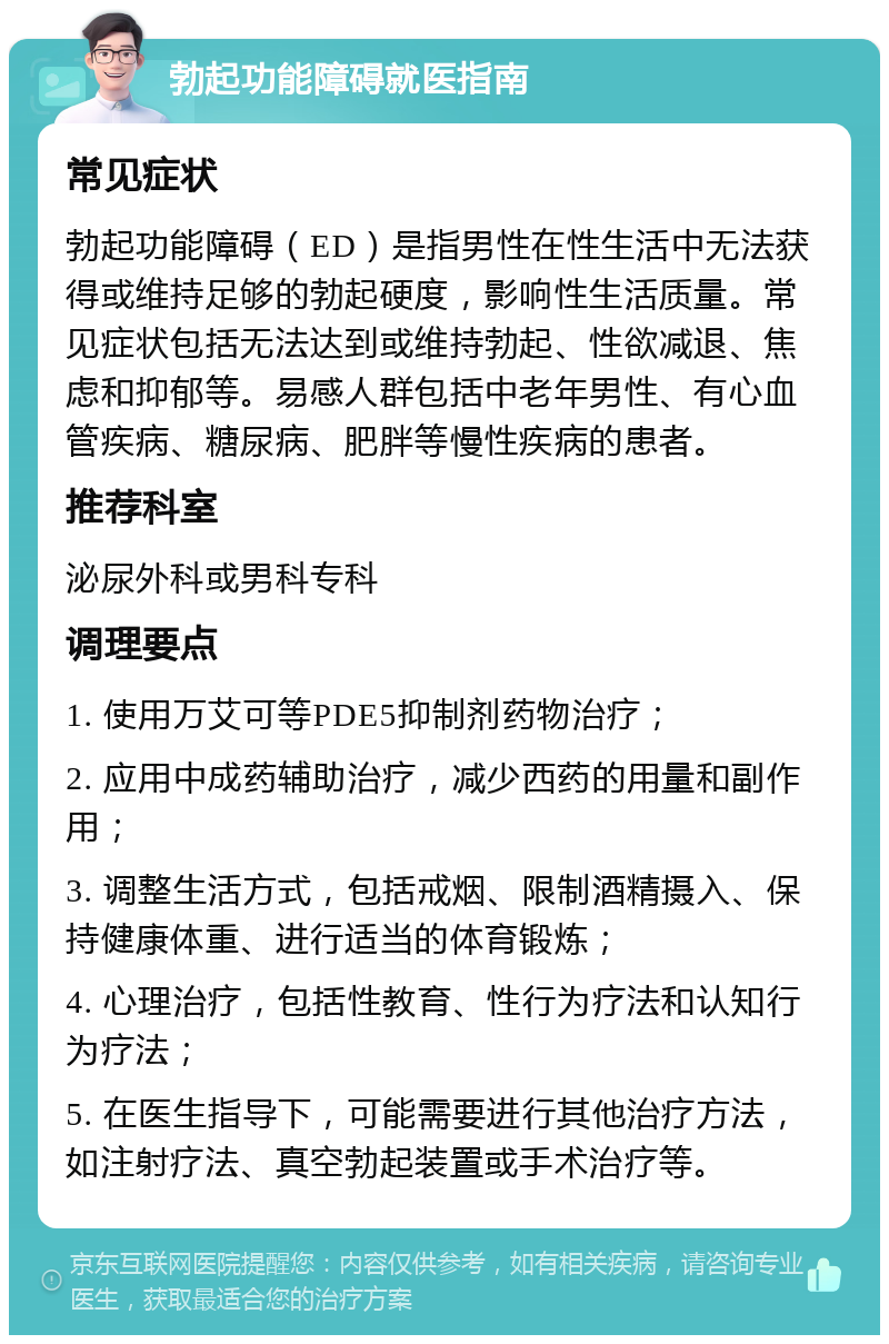 勃起功能障碍就医指南 常见症状 勃起功能障碍（ED）是指男性在性生活中无法获得或维持足够的勃起硬度，影响性生活质量。常见症状包括无法达到或维持勃起、性欲减退、焦虑和抑郁等。易感人群包括中老年男性、有心血管疾病、糖尿病、肥胖等慢性疾病的患者。 推荐科室 泌尿外科或男科专科 调理要点 1. 使用万艾可等PDE5抑制剂药物治疗； 2. 应用中成药辅助治疗，减少西药的用量和副作用； 3. 调整生活方式，包括戒烟、限制酒精摄入、保持健康体重、进行适当的体育锻炼； 4. 心理治疗，包括性教育、性行为疗法和认知行为疗法； 5. 在医生指导下，可能需要进行其他治疗方法，如注射疗法、真空勃起装置或手术治疗等。