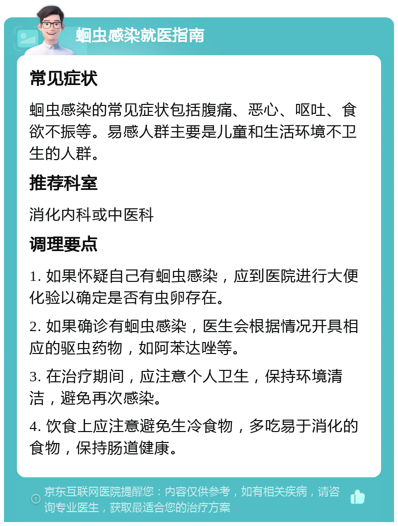 蛔虫感染就医指南 常见症状 蛔虫感染的常见症状包括腹痛、恶心、呕吐、食欲不振等。易感人群主要是儿童和生活环境不卫生的人群。 推荐科室 消化内科或中医科 调理要点 1. 如果怀疑自己有蛔虫感染，应到医院进行大便化验以确定是否有虫卵存在。 2. 如果确诊有蛔虫感染，医生会根据情况开具相应的驱虫药物，如阿苯达唑等。 3. 在治疗期间，应注意个人卫生，保持环境清洁，避免再次感染。 4. 饮食上应注意避免生冷食物，多吃易于消化的食物，保持肠道健康。