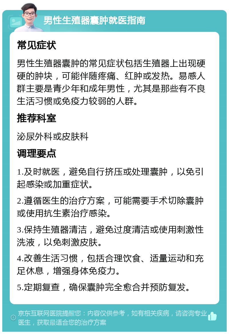 男性生殖器囊肿就医指南 常见症状 男性生殖器囊肿的常见症状包括生殖器上出现硬硬的肿块，可能伴随疼痛、红肿或发热。易感人群主要是青少年和成年男性，尤其是那些有不良生活习惯或免疫力较弱的人群。 推荐科室 泌尿外科或皮肤科 调理要点 1.及时就医，避免自行挤压或处理囊肿，以免引起感染或加重症状。 2.遵循医生的治疗方案，可能需要手术切除囊肿或使用抗生素治疗感染。 3.保持生殖器清洁，避免过度清洁或使用刺激性洗液，以免刺激皮肤。 4.改善生活习惯，包括合理饮食、适量运动和充足休息，增强身体免疫力。 5.定期复查，确保囊肿完全愈合并预防复发。