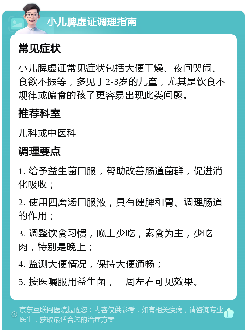 小儿脾虚证调理指南 常见症状 小儿脾虚证常见症状包括大便干燥、夜间哭闹、食欲不振等，多见于2-3岁的儿童，尤其是饮食不规律或偏食的孩子更容易出现此类问题。 推荐科室 儿科或中医科 调理要点 1. 给予益生菌口服，帮助改善肠道菌群，促进消化吸收； 2. 使用四磨汤口服液，具有健脾和胃、调理肠道的作用； 3. 调整饮食习惯，晚上少吃，素食为主，少吃肉，特别是晚上； 4. 监测大便情况，保持大便通畅； 5. 按医嘱服用益生菌，一周左右可见效果。