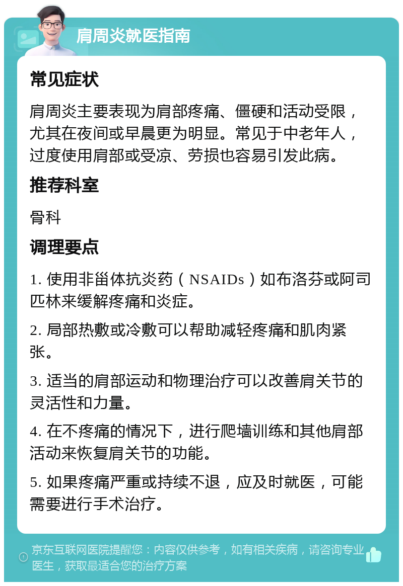 肩周炎就医指南 常见症状 肩周炎主要表现为肩部疼痛、僵硬和活动受限，尤其在夜间或早晨更为明显。常见于中老年人，过度使用肩部或受凉、劳损也容易引发此病。 推荐科室 骨科 调理要点 1. 使用非甾体抗炎药（NSAIDs）如布洛芬或阿司匹林来缓解疼痛和炎症。 2. 局部热敷或冷敷可以帮助减轻疼痛和肌肉紧张。 3. 适当的肩部运动和物理治疗可以改善肩关节的灵活性和力量。 4. 在不疼痛的情况下，进行爬墙训练和其他肩部活动来恢复肩关节的功能。 5. 如果疼痛严重或持续不退，应及时就医，可能需要进行手术治疗。