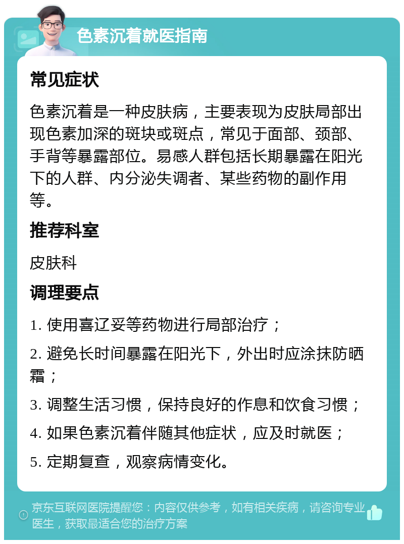 色素沉着就医指南 常见症状 色素沉着是一种皮肤病，主要表现为皮肤局部出现色素加深的斑块或斑点，常见于面部、颈部、手背等暴露部位。易感人群包括长期暴露在阳光下的人群、内分泌失调者、某些药物的副作用等。 推荐科室 皮肤科 调理要点 1. 使用喜辽妥等药物进行局部治疗； 2. 避免长时间暴露在阳光下，外出时应涂抹防晒霜； 3. 调整生活习惯，保持良好的作息和饮食习惯； 4. 如果色素沉着伴随其他症状，应及时就医； 5. 定期复查，观察病情变化。