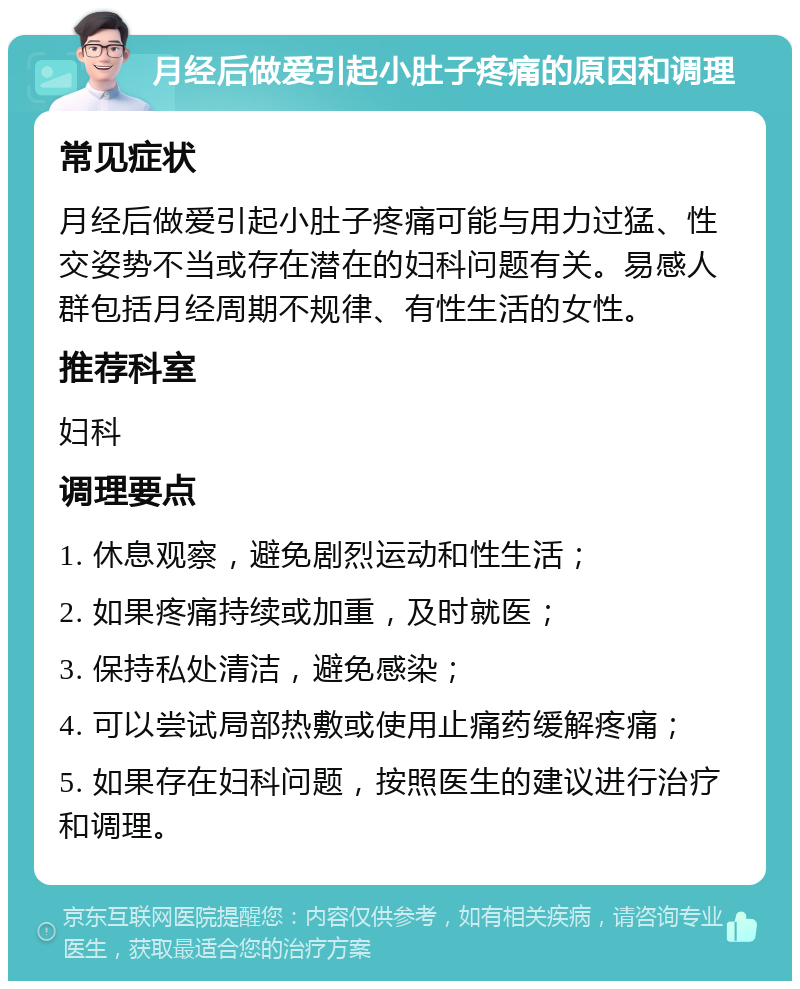 月经后做爱引起小肚子疼痛的原因和调理 常见症状 月经后做爱引起小肚子疼痛可能与用力过猛、性交姿势不当或存在潜在的妇科问题有关。易感人群包括月经周期不规律、有性生活的女性。 推荐科室 妇科 调理要点 1. 休息观察，避免剧烈运动和性生活； 2. 如果疼痛持续或加重，及时就医； 3. 保持私处清洁，避免感染； 4. 可以尝试局部热敷或使用止痛药缓解疼痛； 5. 如果存在妇科问题，按照医生的建议进行治疗和调理。