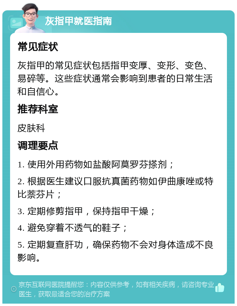 灰指甲就医指南 常见症状 灰指甲的常见症状包括指甲变厚、变形、变色、易碎等。这些症状通常会影响到患者的日常生活和自信心。 推荐科室 皮肤科 调理要点 1. 使用外用药物如盐酸阿莫罗芬搽剂； 2. 根据医生建议口服抗真菌药物如伊曲康唑或特比萘芬片； 3. 定期修剪指甲，保持指甲干燥； 4. 避免穿着不透气的鞋子； 5. 定期复查肝功，确保药物不会对身体造成不良影响。