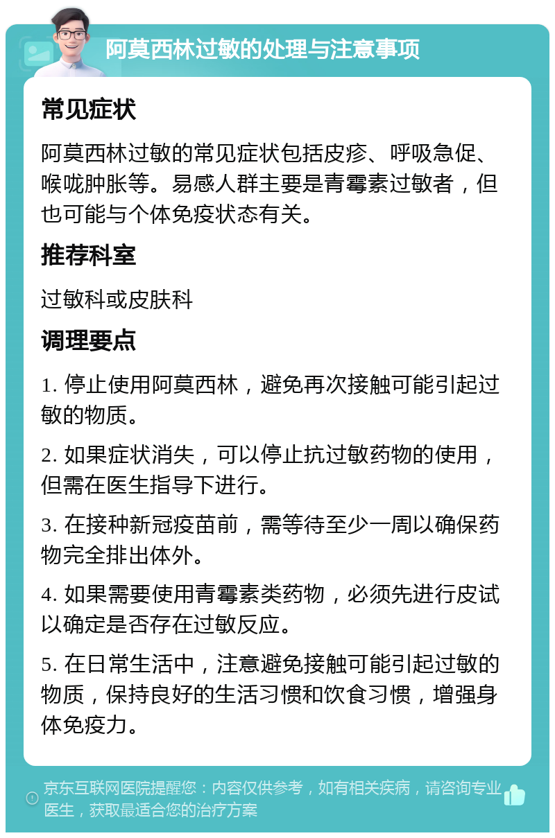 阿莫西林过敏的处理与注意事项 常见症状 阿莫西林过敏的常见症状包括皮疹、呼吸急促、喉咙肿胀等。易感人群主要是青霉素过敏者，但也可能与个体免疫状态有关。 推荐科室 过敏科或皮肤科 调理要点 1. 停止使用阿莫西林，避免再次接触可能引起过敏的物质。 2. 如果症状消失，可以停止抗过敏药物的使用，但需在医生指导下进行。 3. 在接种新冠疫苗前，需等待至少一周以确保药物完全排出体外。 4. 如果需要使用青霉素类药物，必须先进行皮试以确定是否存在过敏反应。 5. 在日常生活中，注意避免接触可能引起过敏的物质，保持良好的生活习惯和饮食习惯，增强身体免疫力。