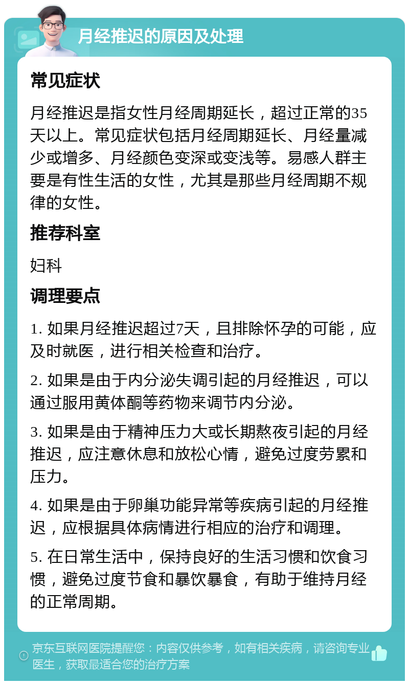 月经推迟的原因及处理 常见症状 月经推迟是指女性月经周期延长，超过正常的35天以上。常见症状包括月经周期延长、月经量减少或增多、月经颜色变深或变浅等。易感人群主要是有性生活的女性，尤其是那些月经周期不规律的女性。 推荐科室 妇科 调理要点 1. 如果月经推迟超过7天，且排除怀孕的可能，应及时就医，进行相关检查和治疗。 2. 如果是由于内分泌失调引起的月经推迟，可以通过服用黄体酮等药物来调节内分泌。 3. 如果是由于精神压力大或长期熬夜引起的月经推迟，应注意休息和放松心情，避免过度劳累和压力。 4. 如果是由于卵巢功能异常等疾病引起的月经推迟，应根据具体病情进行相应的治疗和调理。 5. 在日常生活中，保持良好的生活习惯和饮食习惯，避免过度节食和暴饮暴食，有助于维持月经的正常周期。