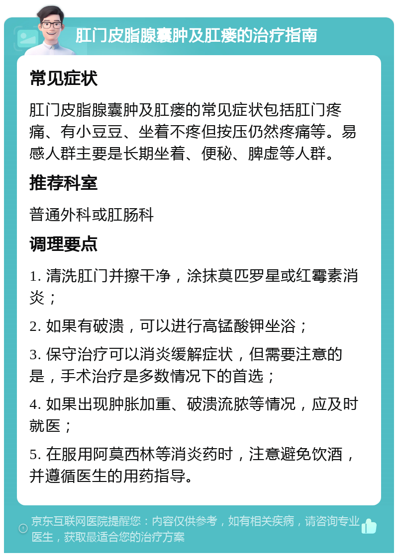 肛门皮脂腺囊肿及肛瘘的治疗指南 常见症状 肛门皮脂腺囊肿及肛瘘的常见症状包括肛门疼痛、有小豆豆、坐着不疼但按压仍然疼痛等。易感人群主要是长期坐着、便秘、脾虚等人群。 推荐科室 普通外科或肛肠科 调理要点 1. 清洗肛门并擦干净，涂抹莫匹罗星或红霉素消炎； 2. 如果有破溃，可以进行高锰酸钾坐浴； 3. 保守治疗可以消炎缓解症状，但需要注意的是，手术治疗是多数情况下的首选； 4. 如果出现肿胀加重、破溃流脓等情况，应及时就医； 5. 在服用阿莫西林等消炎药时，注意避免饮酒，并遵循医生的用药指导。