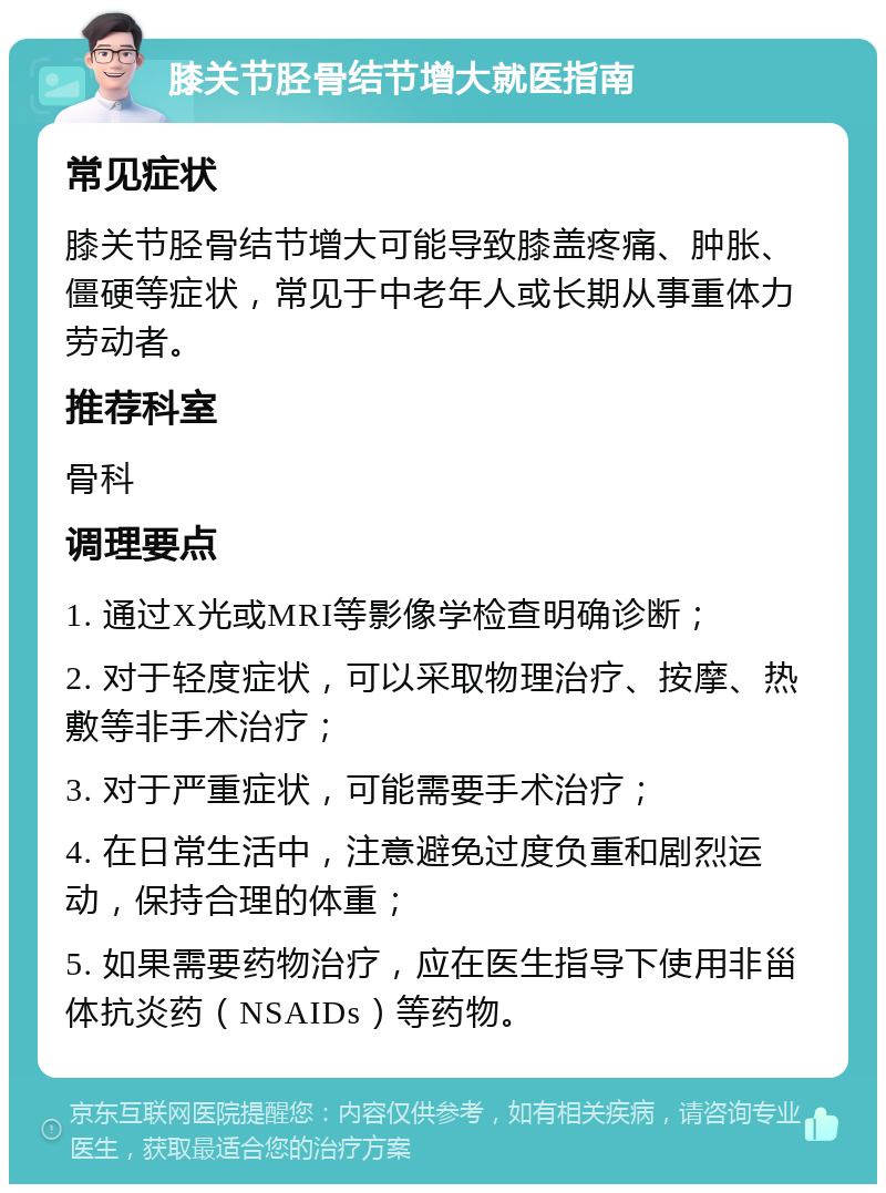 膝关节胫骨结节增大就医指南 常见症状 膝关节胫骨结节增大可能导致膝盖疼痛、肿胀、僵硬等症状，常见于中老年人或长期从事重体力劳动者。 推荐科室 骨科 调理要点 1. 通过X光或MRI等影像学检查明确诊断； 2. 对于轻度症状，可以采取物理治疗、按摩、热敷等非手术治疗； 3. 对于严重症状，可能需要手术治疗； 4. 在日常生活中，注意避免过度负重和剧烈运动，保持合理的体重； 5. 如果需要药物治疗，应在医生指导下使用非甾体抗炎药（NSAIDs）等药物。