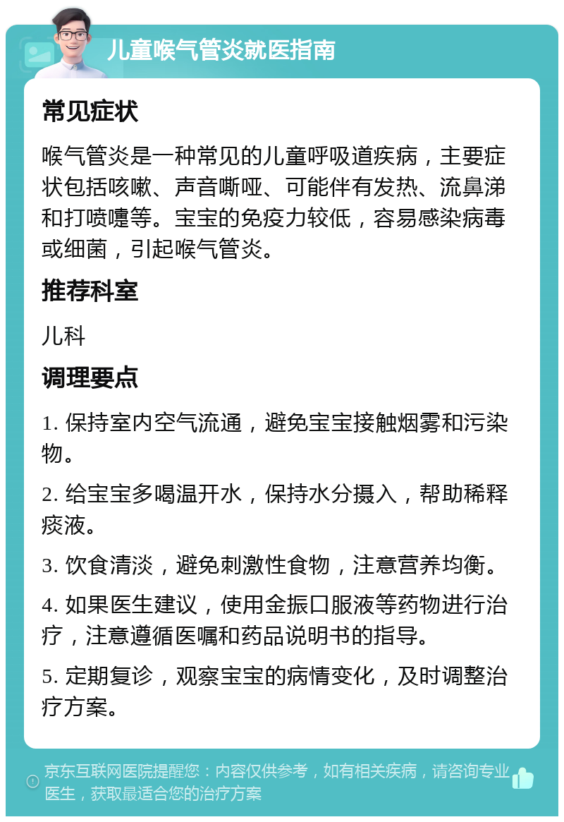 儿童喉气管炎就医指南 常见症状 喉气管炎是一种常见的儿童呼吸道疾病，主要症状包括咳嗽、声音嘶哑、可能伴有发热、流鼻涕和打喷嚏等。宝宝的免疫力较低，容易感染病毒或细菌，引起喉气管炎。 推荐科室 儿科 调理要点 1. 保持室内空气流通，避免宝宝接触烟雾和污染物。 2. 给宝宝多喝温开水，保持水分摄入，帮助稀释痰液。 3. 饮食清淡，避免刺激性食物，注意营养均衡。 4. 如果医生建议，使用金振口服液等药物进行治疗，注意遵循医嘱和药品说明书的指导。 5. 定期复诊，观察宝宝的病情变化，及时调整治疗方案。