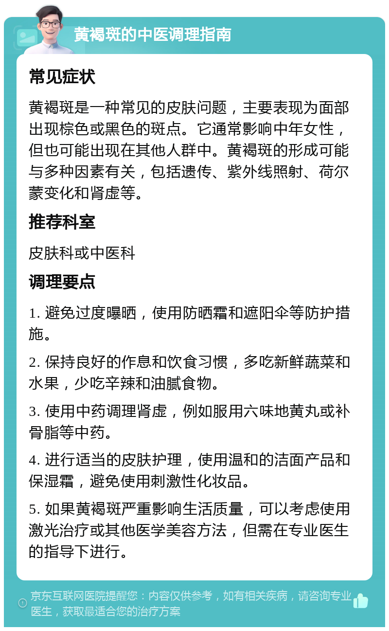 黄褐斑的中医调理指南 常见症状 黄褐斑是一种常见的皮肤问题，主要表现为面部出现棕色或黑色的斑点。它通常影响中年女性，但也可能出现在其他人群中。黄褐斑的形成可能与多种因素有关，包括遗传、紫外线照射、荷尔蒙变化和肾虚等。 推荐科室 皮肤科或中医科 调理要点 1. 避免过度曝晒，使用防晒霜和遮阳伞等防护措施。 2. 保持良好的作息和饮食习惯，多吃新鲜蔬菜和水果，少吃辛辣和油腻食物。 3. 使用中药调理肾虚，例如服用六味地黄丸或补骨脂等中药。 4. 进行适当的皮肤护理，使用温和的洁面产品和保湿霜，避免使用刺激性化妆品。 5. 如果黄褐斑严重影响生活质量，可以考虑使用激光治疗或其他医学美容方法，但需在专业医生的指导下进行。